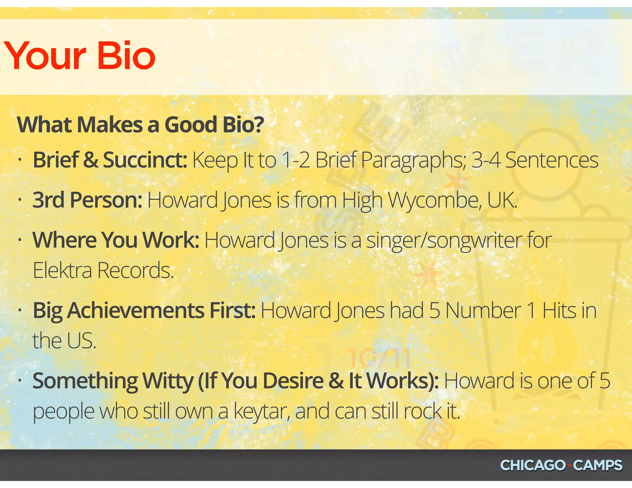 Your Bio
What Makes a Good Bio?
• Brief & Succinct: Keep It to 1-2 Brief Paragraphs; 3-4 Sentences
• 3rd Person: Howard Jones is from High Wycombe, UK.
• Where You Work: Howard Jones is a singer/songwriter for
Elektra Records.
• Big Achievements First: Howard Jones had 5 Number 1 Hits in
the US.
• Something Witty (If You Desire & It Works): Howard is one of 5
people who still own a keytar, and can still rock it.
 