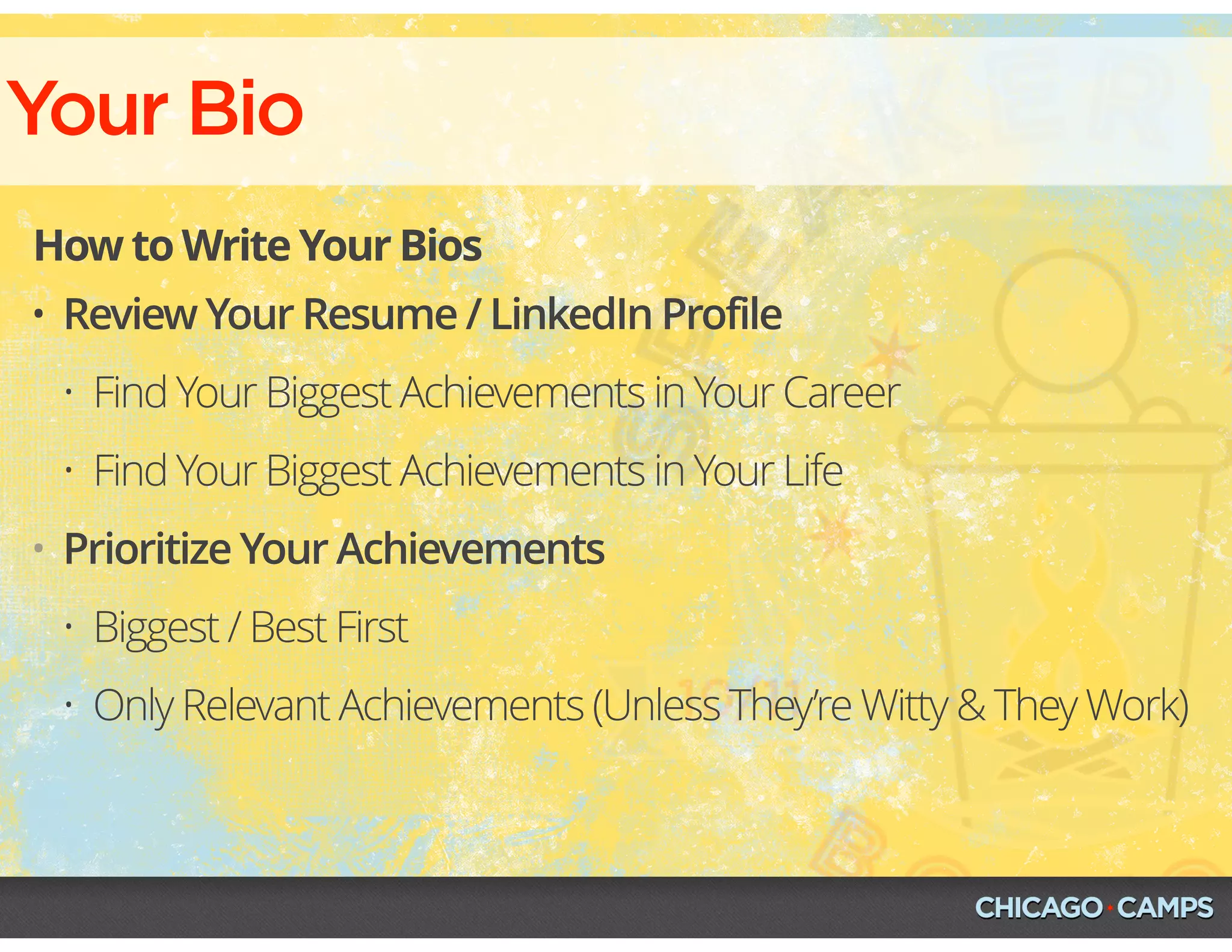 Your Bio
How to Write Your Bios
• Review Your Resume / LinkedIn Profile
• Find Your Biggest Achievements in Your Career
• Find Your Biggest Achievements in Your Life
• Prioritize Your Achievements
• Biggest / Best First
• Only Relevant Achievements (Unless They’re Witty & They Work)
 