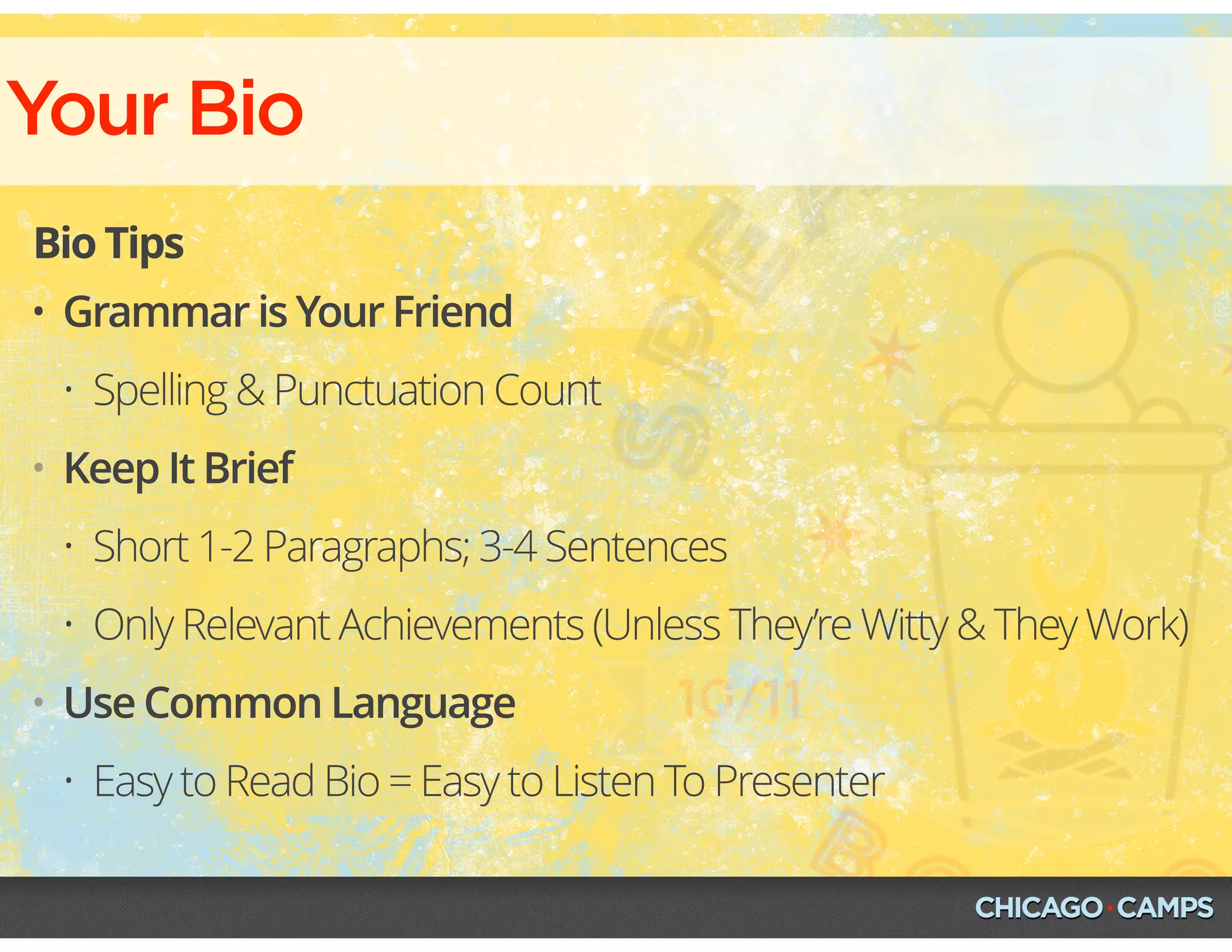Your Bio
Bio Tips
• Grammar is Your Friend
• Spelling & Punctuation Count
• Keep It Brief
• Short 1-2 Paragraphs; 3-4 Sentences
• Only Relevant Achievements (Unless They’re Witty & They Work)
• Use Common Language
• Easy to Read Bio = Easy to Listen To Presenter
 