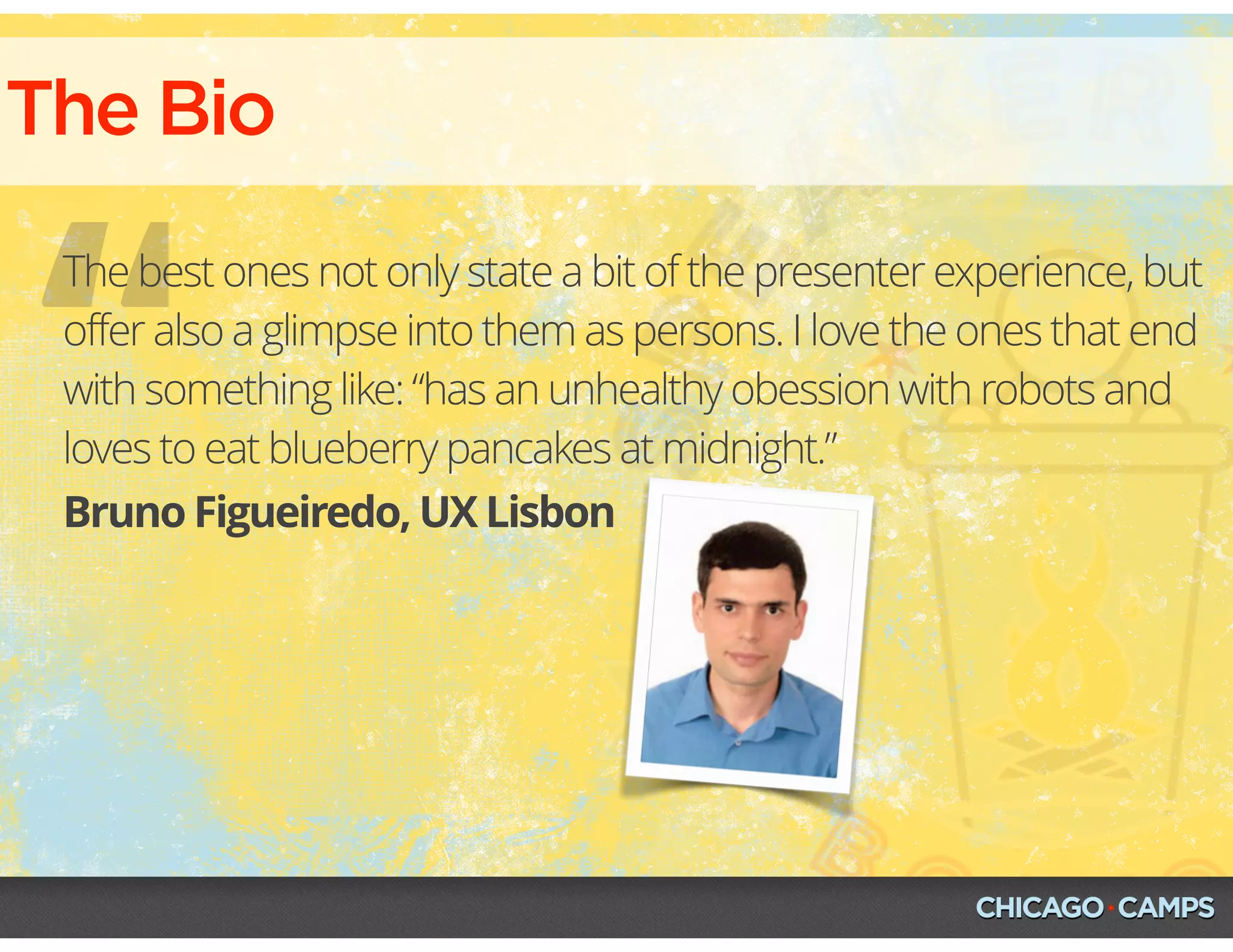 The Bio
“Bruno Figueiredo, UX Lisbon
The best ones not only state a bit of the presenter experience, but
offer also a glimpse into them as persons. I love the ones that end
with something like: “has an unhealthy obession with robots and
loves to eat blueberry pancakes at midnight.”
 