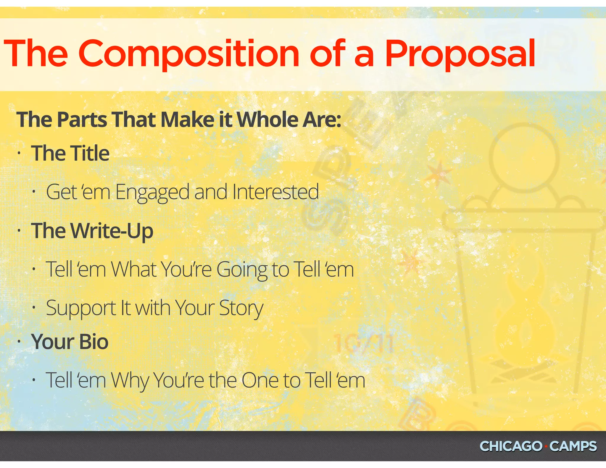 The Composition of a Proposal
The Parts That Make it Whole Are:
• The Title
• Get ‘em Engaged and Interested
• The Write-Up
• Tell ‘em What You’re Going to Tell ‘em
• Support It with Your Story
• Your Bio
• Tell ‘em Why You’re the One to Tell ‘em
 