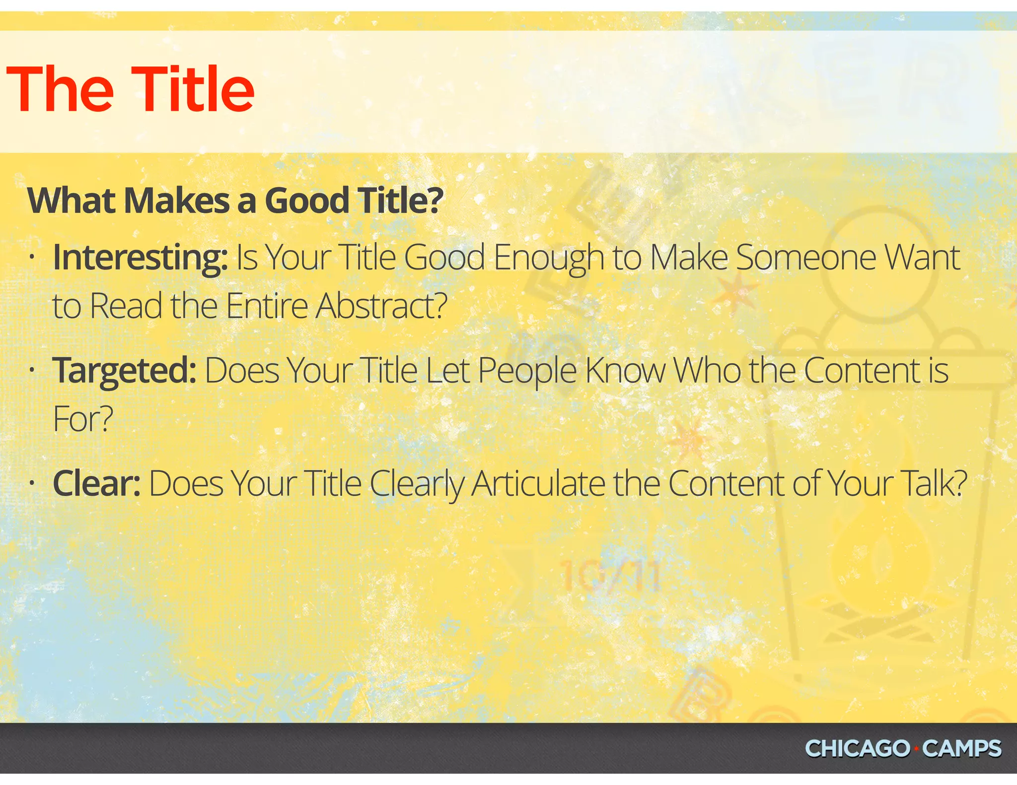 The Title
What Makes a Good Title?
• Interesting: Is Your Title Good Enough to Make Someone Want
to Read the Entire Abstract?
• Targeted: Does Your Title Let People Know Who the Content is
For?
• Clear: Does Your Title Clearly Articulate the Content of Your Talk?
 