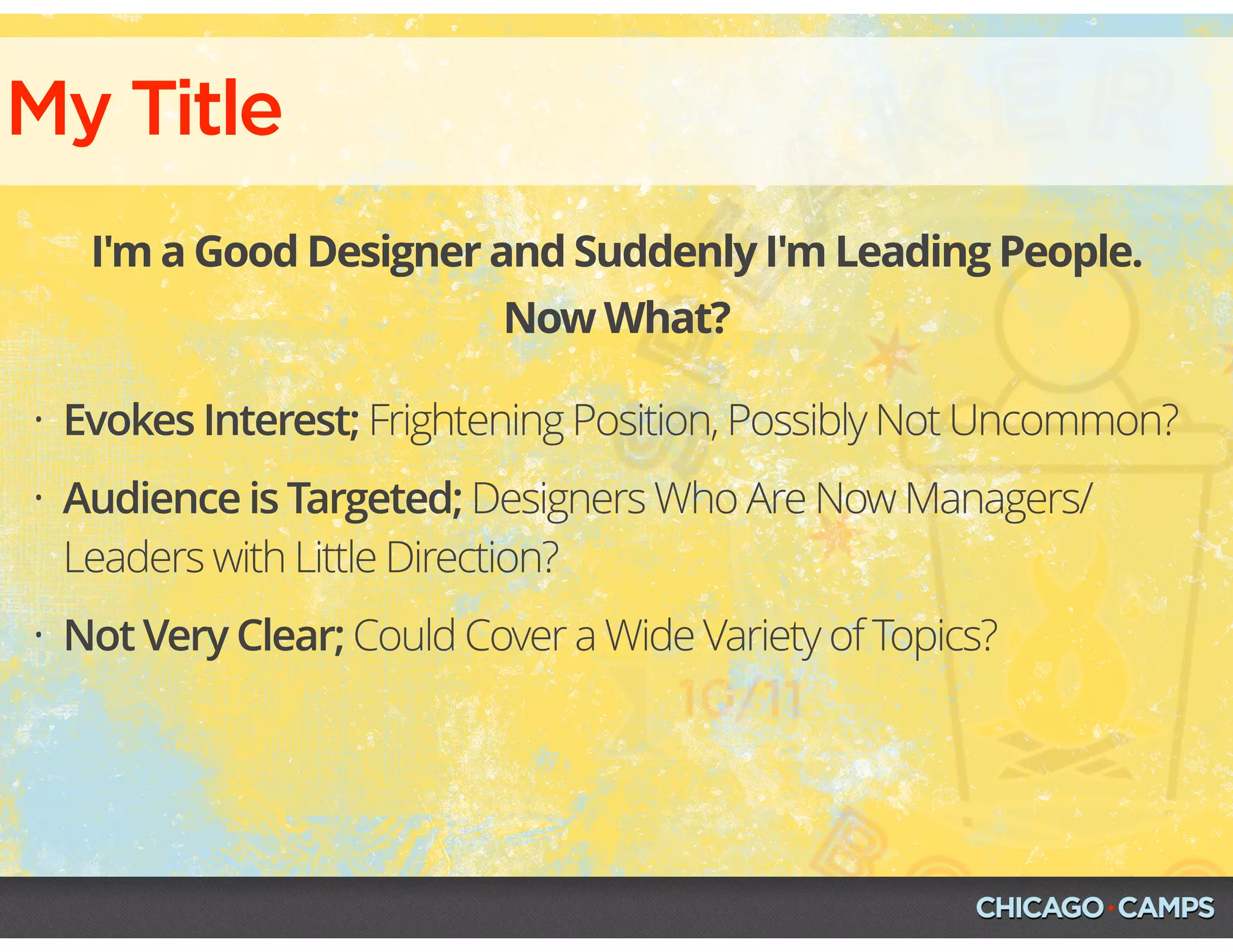 My Title
I'm a Good Designer and Suddenly I'm Leading People.
Now What?
• Evokes Interest; Frightening Position, Possibly Not Uncommon?
• Audience is Targeted; Designers Who Are Now Managers/
Leaders with Little Direction?
• Not Very Clear; Could Cover a Wide Variety of Topics?
 