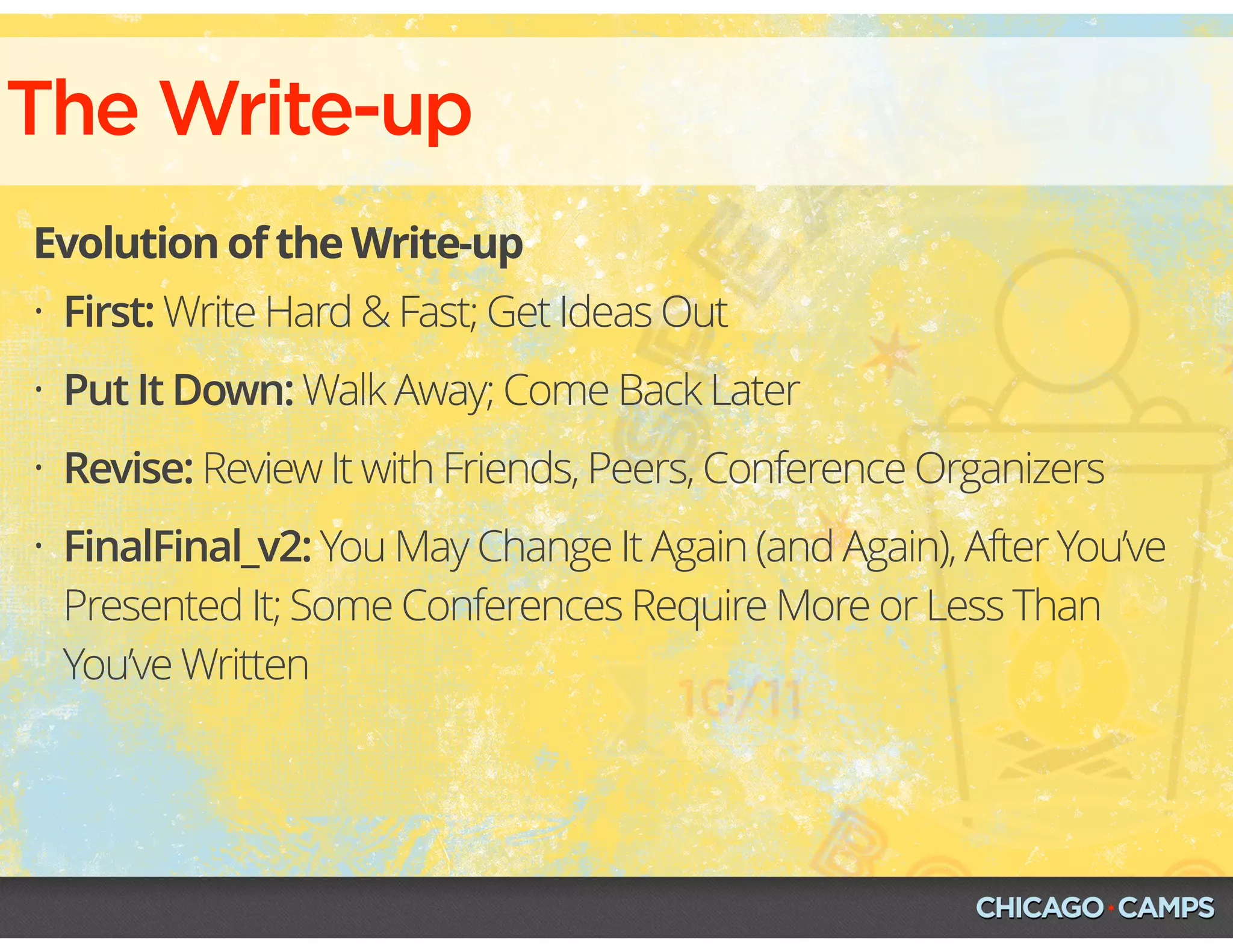 The Write-up
Evolution of the Write-up
• First: Write Hard & Fast; Get Ideas Out
• Put It Down: Walk Away; Come Back Later
• Revise: Review It with Friends, Peers, Conference Organizers
• FinalFinal_v2: You May Change It Again (and Again), After You’ve
Presented It; Some Conferences Require More or Less Than
You’ve Written
 