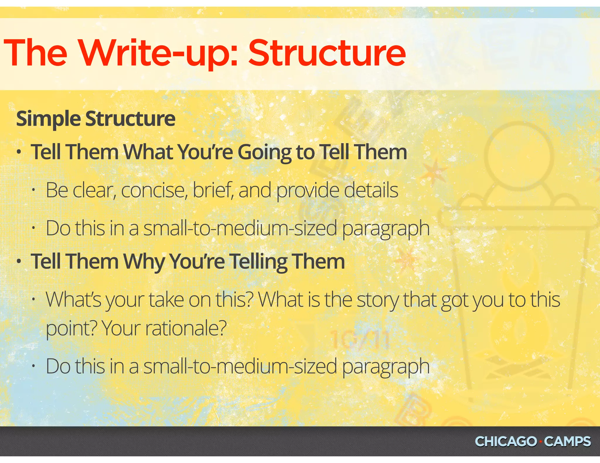 The Write-up: Structure
Simple Structure
• Tell Them What You’re Going to Tell Them
• Be clear, concise, brief, and provide details
• Do this in a small-to-medium-sized paragraph
• Tell Them Why You’re Telling Them
• What’s your take on this? What is the story that got you to this
point? Your rationale?
• Do this in a small-to-medium-sized paragraph
 