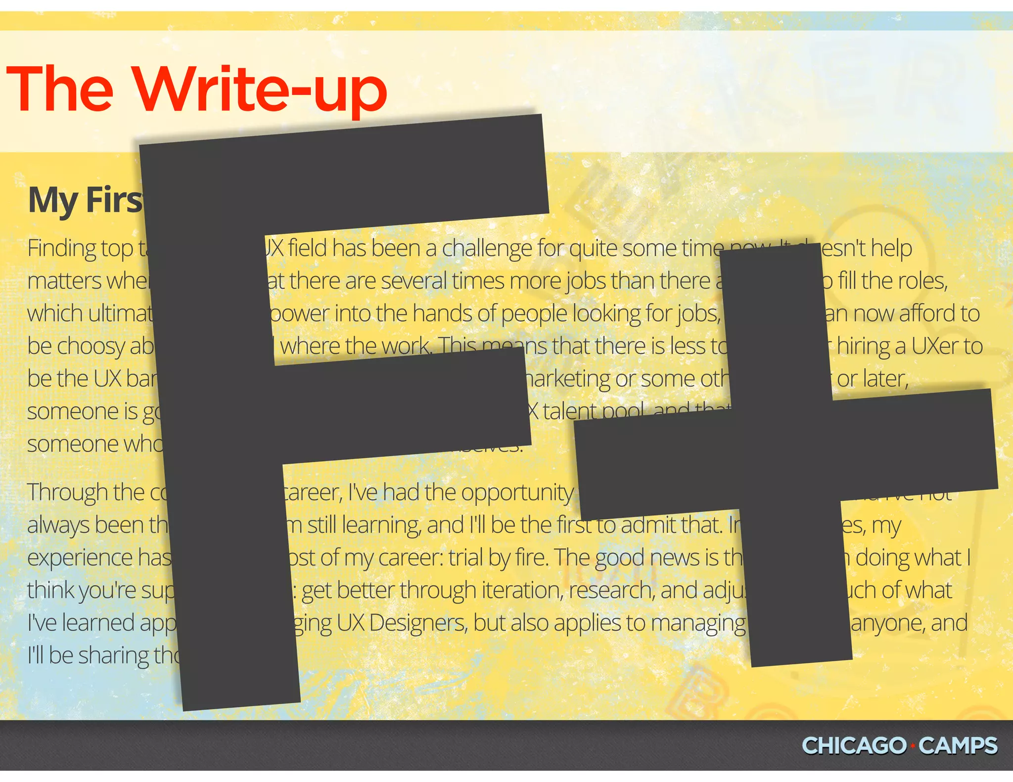 The Write-up
My First Draft
Finding top talent in the UX field has been a challenge for quite some time now. It doesn't help
matters when we hear that there are several times more jobs than there are UXers to fill the roles,
which ultimately puts the power into the hands of people looking for jobs, and they can now afford to
be choosy about who and where the work. This means that there is less tolerance for hiring a UXer to
be the UX bandaid and then have them report into marketing or some other. Sooner or later,
someone is going to need to lead and manage the UX talent pool, and that someone will need to be
someone who has been in the trenches themselves.
Through the course of my career, I've had the opportunity to lead and manage teams, and I've not
always been the best at it. I'm still learning, and I'll be the first to admit that. In many cases, my
experience has been like most of my career: trial by fire. The good news is that I've been doing what I
think you're supposed to do: get better through iteration, research, and adjustment. Much of what
I've learned applies to managing UX Designers, but also applies to managing just about anyone, and
I'll be sharing those with you. 
F+
 