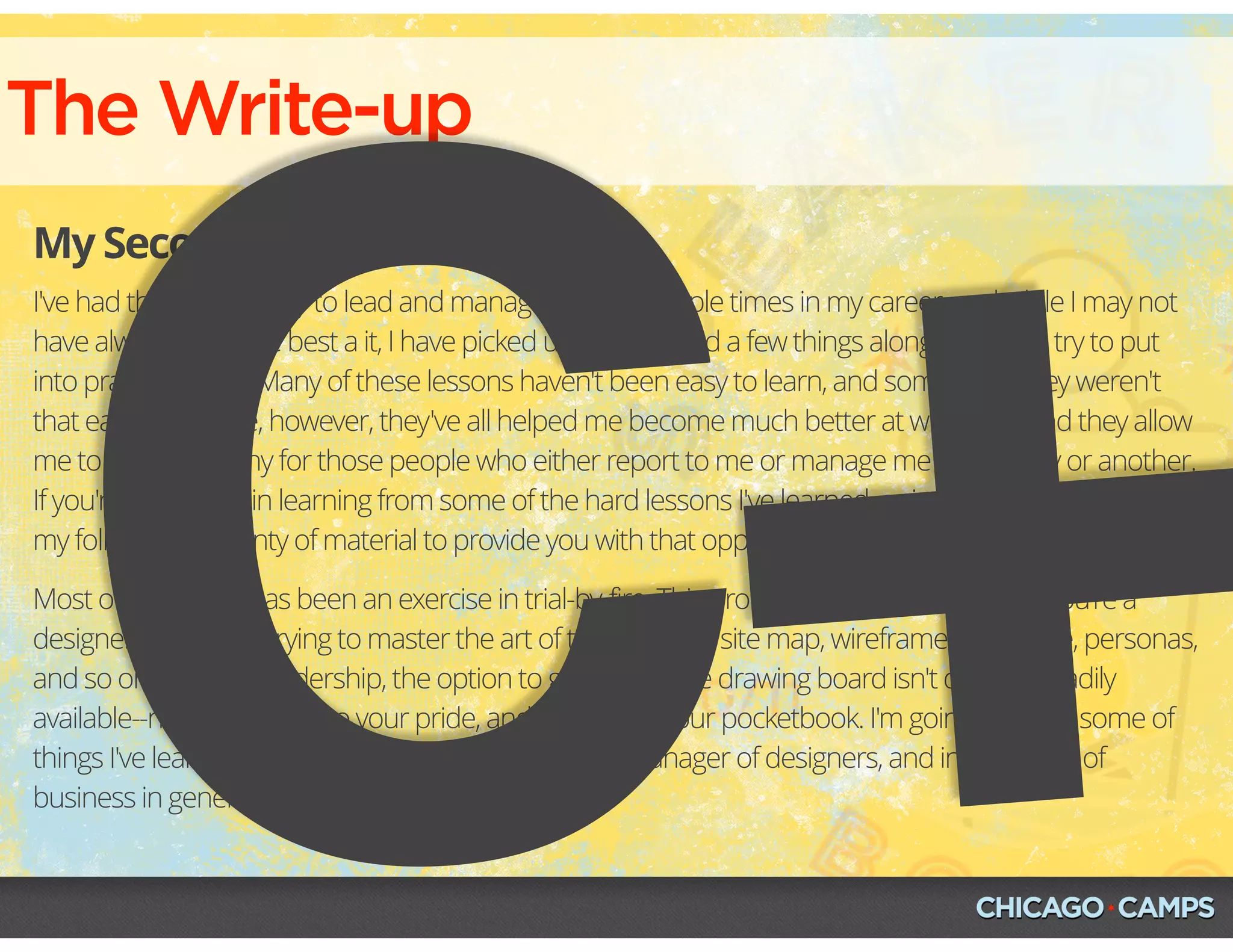 The Write-up
My Second Draft
I've had the opportunity to lead and manage teams multiple times in my career, and while I may not
have always been the best a it, I have picked up and learned a few things along way that I try to put
into practice today. Many of these lessons haven't been easy to learn, and sometimes they weren't
that easy to endure, however, they've all helped me become much better at what I do, and they allow
me to have empathy for those people who either report to me or manage me in one way or another.
If you're interested in learning from some of the hard lessons I've learned, or in just laughing along at
my folly, I'll have plenty of material to provide you with that opportunity.
Most of my career has been an exercise in trial-by-fire. This process may work well when you're a
designer and you're trying to master the art of the task flow, site map, wireframe, prototype, personas,
and so on, but with leadership, the option to go back to the drawing board isn't quite as readily
available--nor as painless to your pride, and potentially your pocketbook. I'm going to share some of
things I've learned in my efforts to become a better manager of designers, and in the world of
business in general.
C+
 