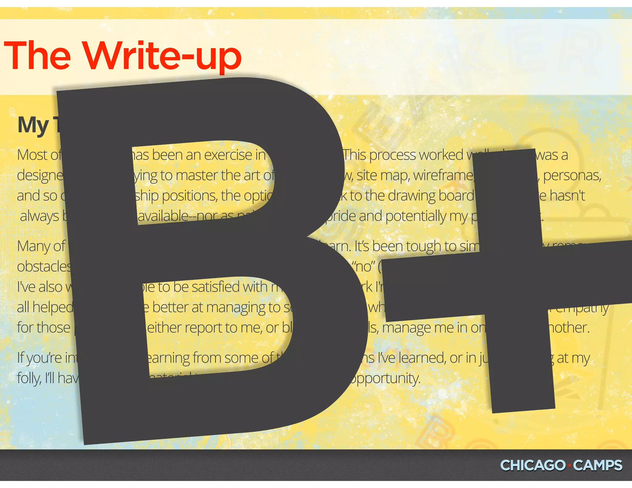 The Write-up
My Third, Mostly-Final Draft
Most of my career has been an exercise in “trial by fire.” This process worked well when I was a
designer and was trying to master the art of the task flow, site map, wireframe, prototype, personas,
and so on. In leadership positions, the option to go back to the drawing board or to iterate hasn't
 always been readily available--nor as painless to my pride and potentially my pocketbook.
Many of these lessons haven’t been easy for me to learn. It’s been tough to simultaneously remove
obstacles without becoming one,  or learning how to say “no” (and the flavors of yes and no!) when
I've also wanted people to be satisfied with me and the work I'm doing. However, these lessons have
all helped me become better at managing to some degree, while instilling a strong sense of empathy
for those people who either report to me, or bless their souls, manage me in one way or another.
If you’re interested in learning from some of the hard lessons I’ve learned, or in just laughing at my
folly, I’ll have plenty of material to provide you with either opportunity.
B+
 