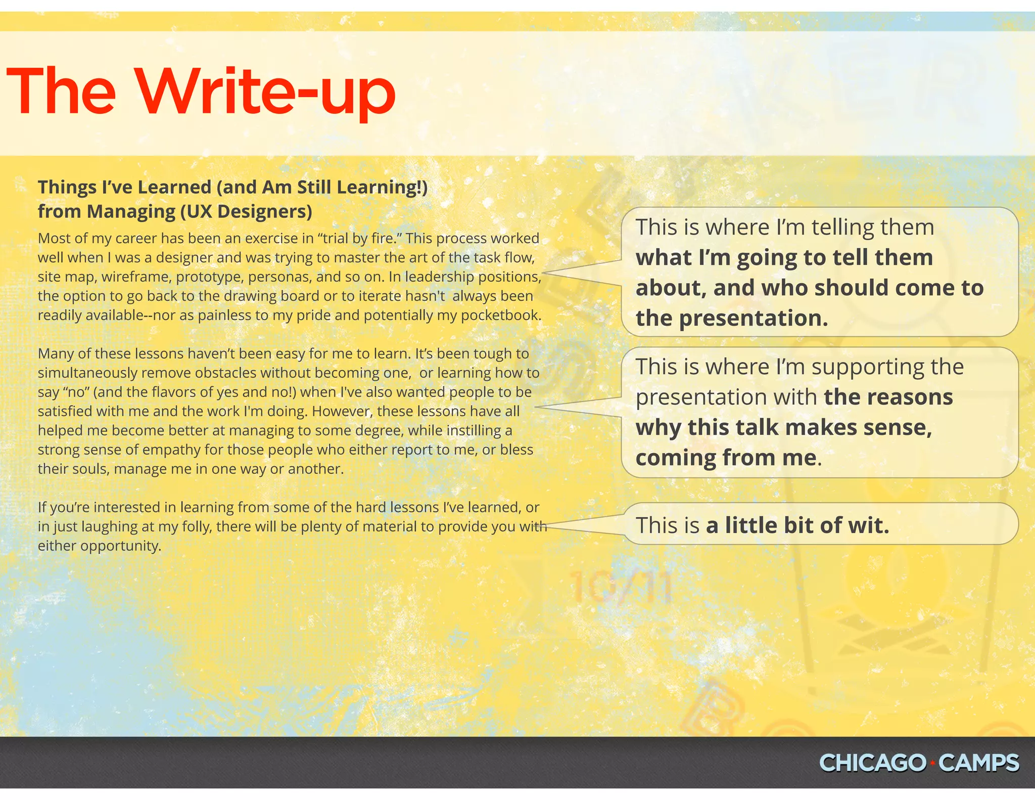 The Write-up
Things I’ve Learned (and Am Still Learning!)
from Managing (UX Designers)
Most of my career has been an exercise in “trial by ﬁre.” This process worked
well when I was a designer and was trying to master the art of the task ﬂow,
site map, wireframe, prototype, personas, and so on. In leadership positions,
the option to go back to the drawing board or to iterate hasn't  always been
readily available--nor as painless to my pride and potentially my pocketbook.
Many of these lessons haven’t been easy for me to learn. It’s been tough to
simultaneously remove obstacles without becoming one,  or learning how to
say “no” (and the ﬂavors of yes and no!) when I've also wanted people to be
satisﬁed with me and the work I'm doing. However, these lessons have all
helped me become better at managing to some degree, while instilling a
strong sense of empathy for those people who either report to me, or bless
their souls, manage me in one way or another.
If you’re interested in learning from some of the hard lessons I’ve learned, or
in just laughing at my folly, there will be plenty of material to provide you with
either opportunity.
This is where I’m telling them
what I’m going to tell them
about, and who should come to
the presentation.
This is where I’m supporting the
presentation with the reasons
why this talk makes sense,
coming from me.
This is a little bit of wit.
 