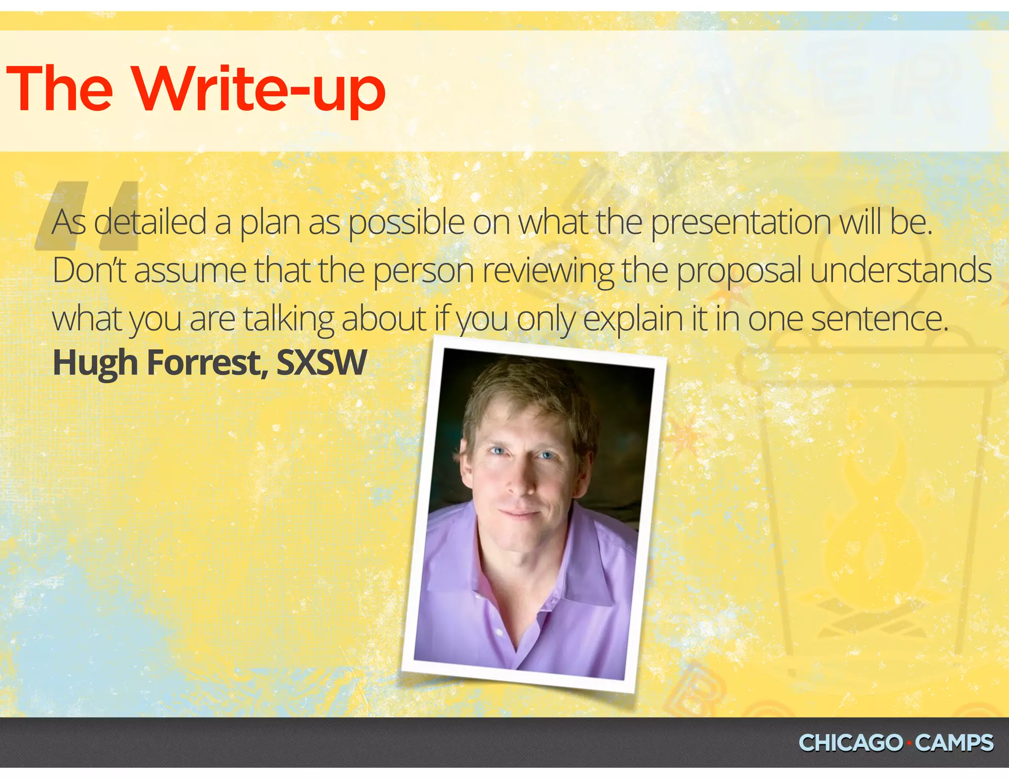 “
The Write-up
Hugh Forrest, SXSW
As detailed a plan as possible on what the presentation will be.
Don’t assume that the person reviewing the proposal understands
what you are talking about if you only explain it in one sentence.
 