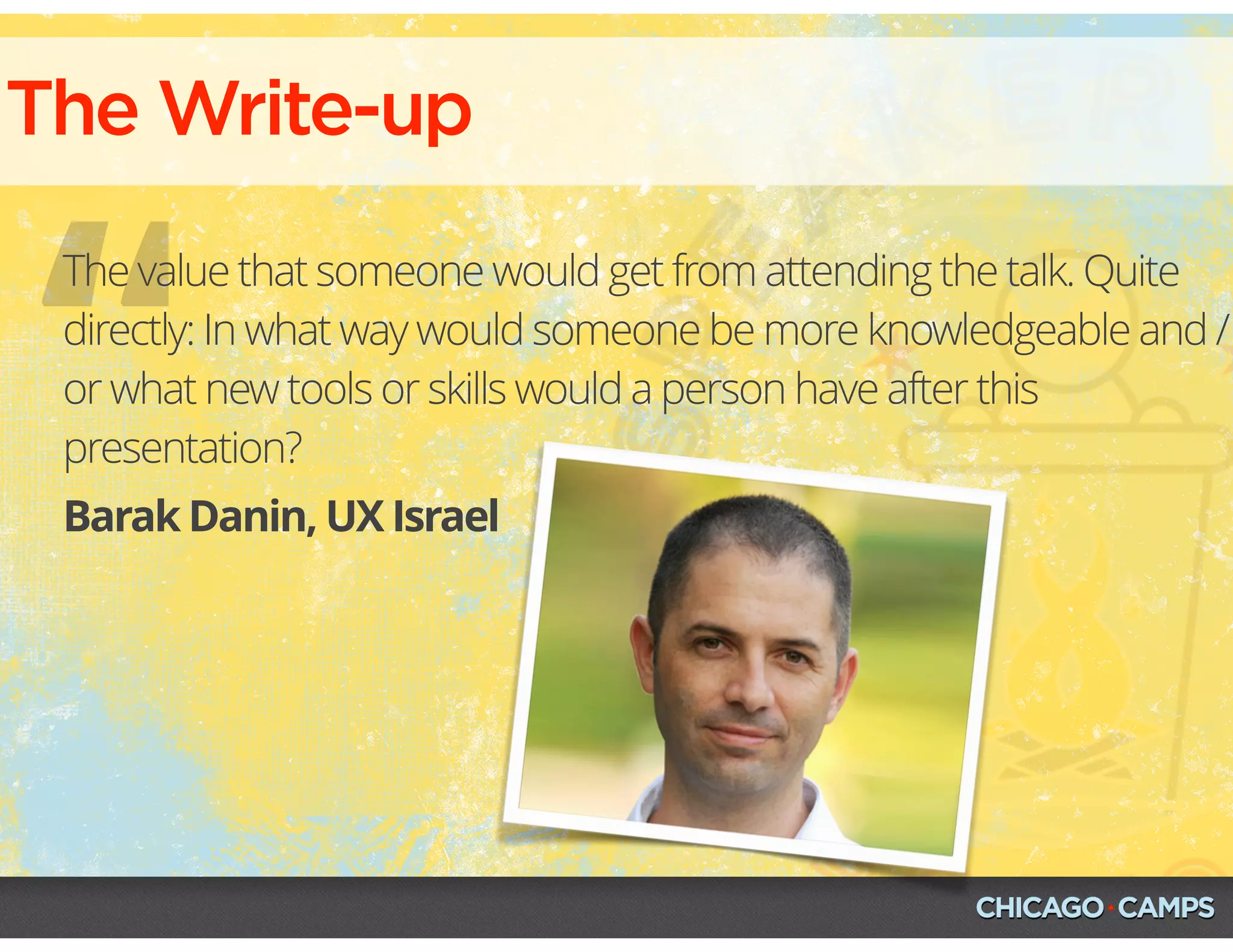 “
The Write-up
Barak Danin, UX Israel
The value that someone would get from attending the talk. Quite
directly: In what way would someone be more knowledgeable and /
or what new tools or skills would a person have after this
presentation?
 