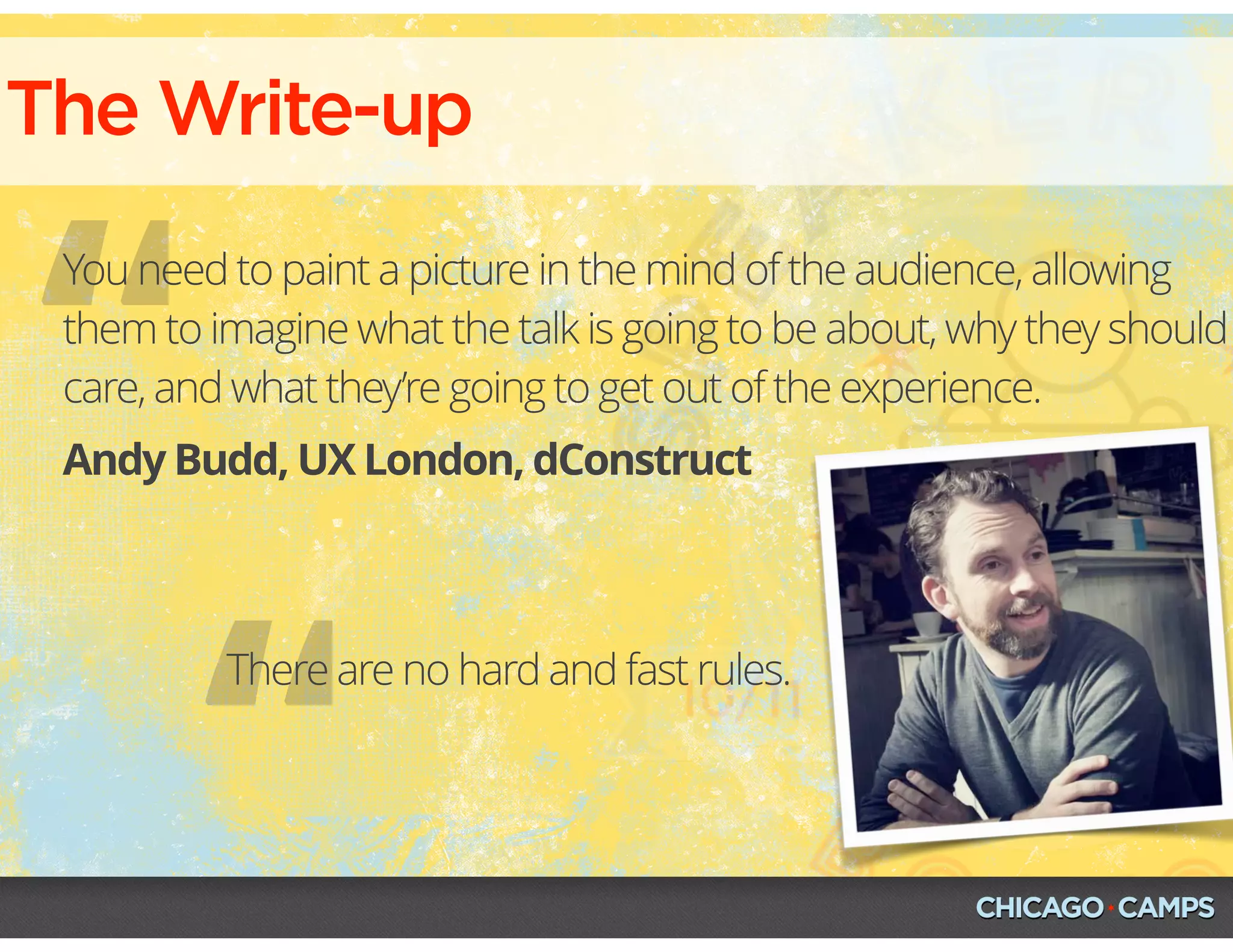 “
The Write-up
Andy Budd, UX London, dConstruct
You need to paint a picture in the mind of the audience, allowing
them to imagine what the talk is going to be about, why they should
care, and what they’re going to get out of the experience.
“
There are no hard and fast rules.
 