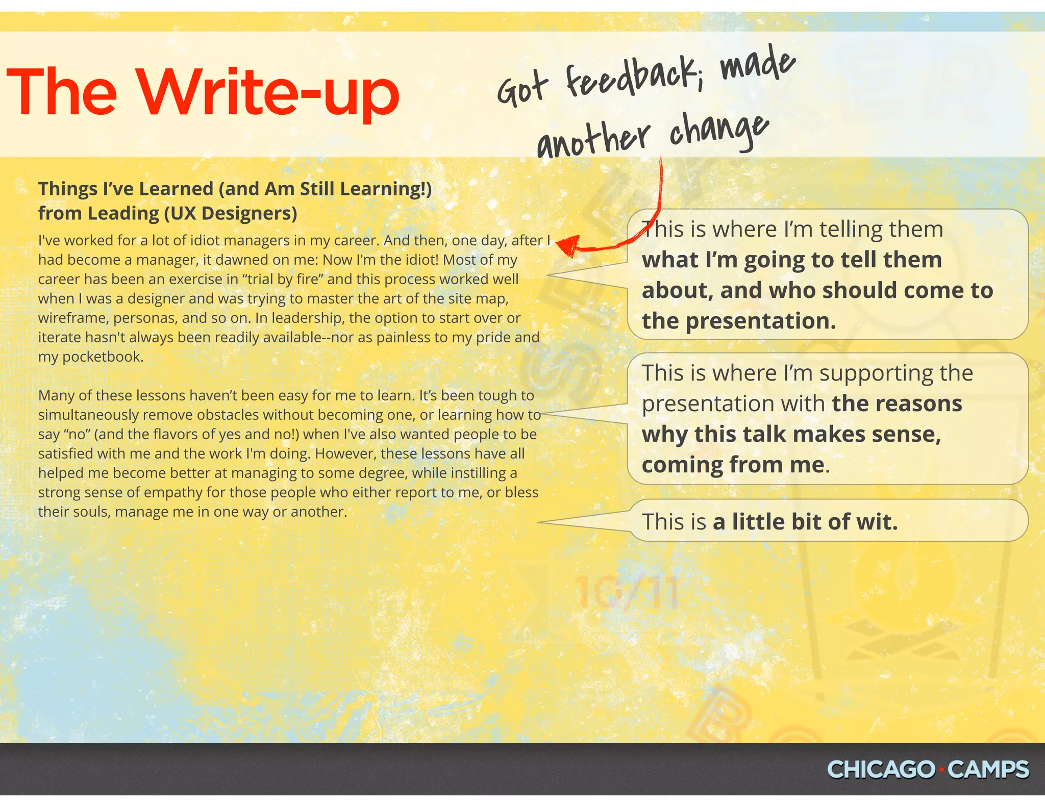 The Write-up
Things I’ve Learned (and Am Still Learning!)
from Leading (UX Designers)
I've worked for a lot of idiot managers in my career. And then, one day, after I
had become a manager, it dawned on me: Now I'm the idiot! Most of my
career has been an exercise in “trial by ﬁre” and this process worked well
when I was a designer and was trying to master the art of the site map,
wireframe, personas, and so on. In leadership, the option to start over or
iterate hasn't always been readily available--nor as painless to my pride and
my pocketbook.
Many of these lessons haven’t been easy for me to learn. It’s been tough to
simultaneously remove obstacles without becoming one, or learning how to
say “no” (and the ﬂavors of yes and no!) when I've also wanted people to be
satisﬁed with me and the work I'm doing. However, these lessons have all
helped me become better at managing to some degree, while instilling a
strong sense of empathy for those people who either report to me, or bless
their souls, manage me in one way or another.
This is where I’m telling them
what I’m going to tell them
about, and who should come to
the presentation.
This is where I’m supporting the
presentation with the reasons
why this talk makes sense,
coming from me.
This is a little bit of wit.
Got feedback; made
another change
 
