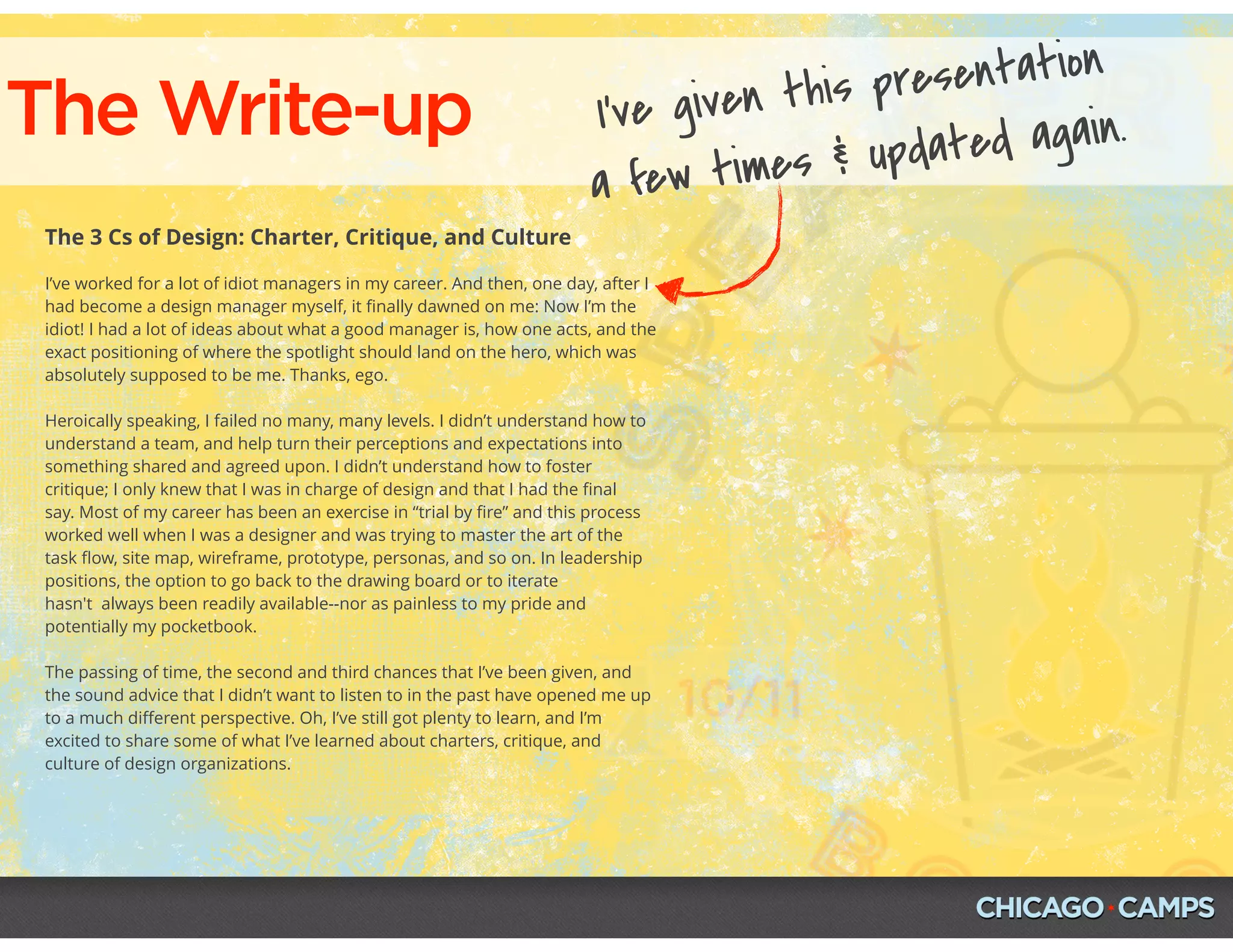 The Write-up
The 3 Cs of Design: Charter, Critique, and Culture
I’ve worked for a lot of idiot managers in my career. And then, one day, after I
had become a design manager myself, it ﬁnally dawned on me: Now I’m the
idiot! I had a lot of ideas about what a good manager is, how one acts, and the
exact positioning of where the spotlight should land on the hero, which was
absolutely supposed to be me. Thanks, ego.
Heroically speaking, I failed no many, many levels. I didn’t understand how to
understand a team, and help turn their perceptions and expectations into
something shared and agreed upon. I didn’t understand how to foster
critique; I only knew that I was in charge of design and that I had the ﬁnal
say. Most of my career has been an exercise in “trial by ﬁre” and this process
worked well when I was a designer and was trying to master the art of the
task ﬂow, site map, wireframe, prototype, personas, and so on. In leadership
positions, the option to go back to the drawing board or to iterate
hasn't  always been readily available--nor as painless to my pride and
potentially my pocketbook.
The passing of time, the second and third chances that I’ve been given, and
the sound advice that I didn’t want to listen to in the past have opened me up
to a much diﬀerent perspective. Oh, I’ve still got plenty to learn, and I’m
excited to share some of what I’ve learned about charters, critique, and
culture of design organizations.
I’ve given this presentation
a few times & updated again.
 
