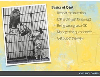• Repeat the question
• IDK is OK (just follow-up)
• Being wrong: also OK
• Manage the questioneer
• Get out of the way!
Basics of Q&A
Image Source © Time Inc.
 