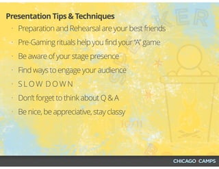 • Preparation and Rehearsal are your best friends
• Pre-Gaming rituals help you find your “A” game
• Be aware of your stage presence
• Find ways to engage your audience
• S L O W D O W N
• Don’t forget to think about Q & A
• Be nice, be appreciative, stay classy
Presentation Tips & Techniques
 