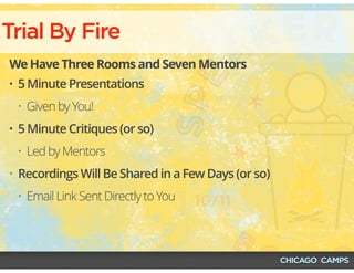 Trial By Fire
We Have Three Rooms and Seven Mentors
• 5 Minute Presentations
• Given by You!
• 5 Minute Critiques (or so)
• Led by Mentors
• Recordings Will Be Shared in a Few Days (or so)
• Email Link Sent Directly to You
 