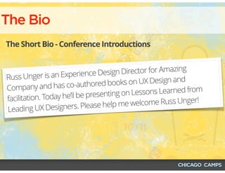 The Bio
The Short Bio - Conference Introductions
Russ Unger is an Experience Design Director for Amazing
Company and has co-authored books on UX Design and
facilitation. Today he’ll be presenting on Lessons Learned from
Leading UX Designers. Please help me welcome Russ Unger!
 