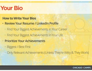 Your Bio
How to Write Your Bios
• Review Your Resume / LinkedIn Profile
• Find Your Biggest Achievements in Your Career
• Find Your Biggest Achievements in Your Life
• Prioritize Your Achievements
• Biggest / Best First
• Only Relevant Achievements (Unless They’re Witty & They Work)
 