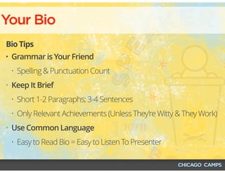 Your Bio
Bio Tips
• Grammar is Your Friend
• Spelling & Punctuation Count
• Keep It Brief
• Short 1-2 Paragraphs; 3-4 Sentences
• Only Relevant Achievements (Unless They’re Witty & They Work)
• Use Common Language
• Easy to Read Bio = Easy to Listen To Presenter
 