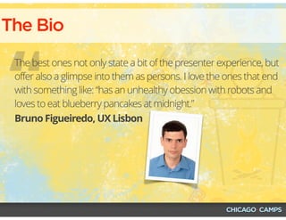 The Bio
“Bruno Figueiredo, UX Lisbon
The best ones not only state a bit of the presenter experience, but
offer also a glimpse into them as persons. I love the ones that end
with something like: “has an unhealthy obession with robots and
loves to eat blueberry pancakes at midnight.”
 