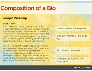 Composition of a Bio
Sample Write-up
Russ Unger
Russ Unger is an Experience Design Director for
Amazing Company where he leads teams and projects
in design and research . He is co-author of the book A
Project Guide to UX Design, Designing the Conversation, and
Speaker Camp for Peachpit Press (Voices That Matter).
Russ is also working on a book on guerrilla design and
research methods that is due out well, sometime.
Russ is co-founder of Chicago Camps, which hosts low-
cost, high-value technology events in the Chicago area,
and he is also on the Advisory Board for the
Department of Web Design and Development at
Harrington College of Design. Russ has two daughters
who both draw better than he does and are currently
beginning to surpass his limited abilities in coding.
Speciﬁc job title and employer.
Big achievements, a little bit of
wit.
Secondary achievements.
A little personal, with a light
touch of wit.
 