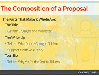 The Composition of a Proposal
The Parts That Make it Whole Are:
• The Title
• Get ‘em Engaged and Interested
• The Write-Up
• Tell ‘em What You’re Going to Tell ‘em
• Support It with Your Story
• Your Bio
• Tell ‘em Why You’re the One to Tell ‘em
 