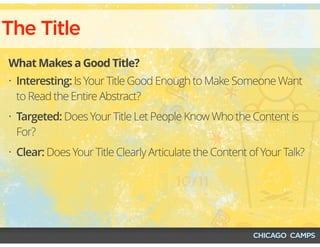 The Title
What Makes a Good Title?
• Interesting: Is Your Title Good Enough to Make Someone Want
to Read the Entire Abstract?
• Targeted: Does Your Title Let People Know Who the Content is
For?
• Clear: Does Your Title Clearly Articulate the Content of Your Talk?
 