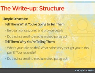 The Write-up: Structure
Simple Structure
• Tell Them What You’re Going to Tell Them
• Be clear, concise, brief, and provide details
• Do this in a small-to-medium-sized paragraph
• Tell Them Why You’re Telling Them
• What’s your take on this? What is the story that got you to this
point? Your rationale?
• Do this in a small-to-medium-sized paragraph
 