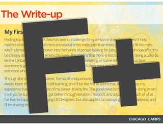 The Write-up
My First Draft
Finding top talent in the UX field has been a challenge for quite some time now. It doesn't help
matters when we hear that there are several times more jobs than there are UXers to fill the roles,
which ultimately puts the power into the hands of people looking for jobs, and they can now afford to
be choosy about who and where the work. This means that there is less tolerance for hiring a UXer to
be the UX bandaid and then have them report into marketing or some other. Sooner or later,
someone is going to need to lead and manage the UX talent pool, and that someone will need to be
someone who has been in the trenches themselves.
Through the course of my career, I've had the opportunity to lead and manage teams, and I've not
always been the best at it. I'm still learning, and I'll be the first to admit that. In many cases, my
experience has been like most of my career: trial by fire. The good news is that I've been doing what I
think you're supposed to do: get better through iteration, research, and adjustment. Much of what
I've learned applies to managing UX Designers, but also applies to managing just about anyone, and
I'll be sharing those with you. 
F+
 