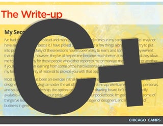 The Write-up
My Second Draft
I've had the opportunity to lead and manage teams multiple times in my career, and while I may not
have always been the best a it, I have picked up and learned a few things along way that I try to put
into practice today. Many of these lessons haven't been easy to learn, and sometimes they weren't
that easy to endure, however, they've all helped me become much better at what I do, and they allow
me to have empathy for those people who either report to me or manage me in one way or another.
If you're interested in learning from some of the hard lessons I've learned, or in just laughing along at
my folly, I'll have plenty of material to provide you with that opportunity.
Most of my career has been an exercise in trial-by-fire. This process may work well when you're a
designer and you're trying to master the art of the task flow, site map, wireframe, prototype, personas,
and so on, but with leadership, the option to go back to the drawing board isn't quite as readily
available--nor as painless to your pride, and potentially your pocketbook. I'm going to share some of
things I've learned in my efforts to become a better manager of designers, and in the world of
business in general.
C+
 
