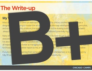 The Write-up
My Third, Mostly-Final Draft
Most of my career has been an exercise in “trial by fire.” This process worked well when I was a
designer and was trying to master the art of the task flow, site map, wireframe, prototype, personas,
and so on. In leadership positions, the option to go back to the drawing board or to iterate hasn't
 always been readily available--nor as painless to my pride and potentially my pocketbook.
Many of these lessons haven’t been easy for me to learn. It’s been tough to simultaneously remove
obstacles without becoming one,  or learning how to say “no” (and the flavors of yes and no!) when
I've also wanted people to be satisfied with me and the work I'm doing. However, these lessons have
all helped me become better at managing to some degree, while instilling a strong sense of empathy
for those people who either report to me, or bless their souls, manage me in one way or another.
If you’re interested in learning from some of the hard lessons I’ve learned, or in just laughing at my
folly, I’ll have plenty of material to provide you with either opportunity.
B+
 
