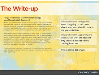 The Write-up
Things I’ve Learned (and Am Still Learning!)
from Managing (UX Designers)
Most of my career has been an exercise in “trial by ﬁre.” This process worked
well when I was a designer and was trying to master the art of the task ﬂow,
site map, wireframe, prototype, personas, and so on. In leadership positions,
the option to go back to the drawing board or to iterate hasn't  always been
readily available--nor as painless to my pride and potentially my pocketbook.
Many of these lessons haven’t been easy for me to learn. It’s been tough to
simultaneously remove obstacles without becoming one,  or learning how to
say “no” (and the ﬂavors of yes and no!) when I've also wanted people to be
satisﬁed with me and the work I'm doing. However, these lessons have all
helped me become better at managing to some degree, while instilling a
strong sense of empathy for those people who either report to me, or bless
their souls, manage me in one way or another.
If you’re interested in learning from some of the hard lessons I’ve learned, or
in just laughing at my folly, there will be plenty of material to provide you with
either opportunity.
This is where I’m telling them
what I’m going to tell them
about, and who should come to
the presentation.
This is where I’m supporting the
presentation with the reasons
why this talk makes sense,
coming from me.
This is a little bit of wit.
 