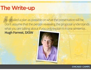 “
The Write-up
Hugh Forrest, SXSW
As detailed a plan as possible on what the presentation will be.
Don’t assume that the person reviewing the proposal understands
what you are talking about if you only explain it in one sentence.
 