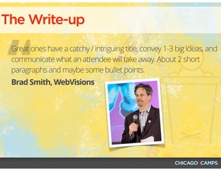 “
The Write-up
Brad Smith, WebVisions
Great ones have a catchy / intriguing title, convey 1-3 big ideas, and
communicate what an attendee will take away. About 2 short
paragraphs and maybe some bullet points.
 