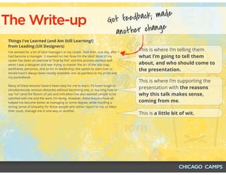 The Write-up
Things I’ve Learned (and Am Still Learning!)
from Leading (UX Designers)
I've worked for a lot of idiot managers in my career. And then, one day, after I
had become a manager, it dawned on me: Now I'm the idiot! Most of my
career has been an exercise in “trial by ﬁre” and this process worked well
when I was a designer and was trying to master the art of the site map,
wireframe, personas, and so on. In leadership, the option to start over or
iterate hasn't always been readily available--nor as painless to my pride and
my pocketbook.
Many of these lessons haven’t been easy for me to learn. It’s been tough to
simultaneously remove obstacles without becoming one, or learning how to
say “no” (and the ﬂavors of yes and no!) when I've also wanted people to be
satisﬁed with me and the work I'm doing. However, these lessons have all
helped me become better at managing to some degree, while instilling a
strong sense of empathy for those people who either report to me, or bless
their souls, manage me in one way or another.
This is where I’m telling them
what I’m going to tell them
about, and who should come to
the presentation.
This is where I’m supporting the
presentation with the reasons
why this talk makes sense,
coming from me.
This is a little bit of wit.
Got feedback; made
another change
 