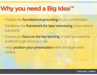 • Provides the foundational grounding for your presentation
• Establishes the framework for later winnowing of examples or
sub-points
• Ensures you focus on the key learning or value you want the
audience to get out of your talk
• Helps position your presentation within the larger event
context
Why you need a Big Idea™
 