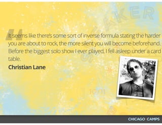 “Christian Lane
It seems like there’s some sort of inverse formula stating the harder
you are about to rock, the more silent you will become beforehand.
Before the biggest solo show I ever played, I fell asleep under a card
table.
 