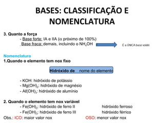 BASES: CLASSIFICAÇÃO E 
NOMENCLATURA 
3. Quanto a força 
- Base forte: IA e IIA (a próximo de 100%) 
- Base fraca: demais, incluindo o NH4OH 
Nomenclatura 
1.Quando o elemento tem nox fixo 
Hidróxido de nome do elemento 
- KOH: hidróxido de potássio 
- Mg(OH)2: hidróxido de magnésio 
- Aℓ(OH)3: hidróxido de alumínio 
2. Quando o elemento tem nox variável 
- Fe(OH)2: hidróxido de ferro II hidróxido ferroso 
- Fe(OH)3: hidróxido de ferro III hidróxido férrico 
Obs.: ICO: maior valor nox OSO: menor valor nox 
 