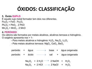 ÓXIDOS: CLASSIFICAÇÃO 
5. Óxido DUPLO 
É aquele cujo metal formador tem dois nox diferentes. 
Fe3O4 = FeO . Fe2O3 
Pb3O4 = PbO2 . 2 PbO 
Mn3O4 = MnO2 . 2 MnO 
4. PERÓXIDO 
Os cátions são formados por metais alcalinos, alcalinos terrosos e hidrogênio. 
O oxigênio apresenta nox = 1- 
- Para metais alcalinos e hidrogênio: H2O2, Na2O2, Li2O2 
- Pata metais alcalinos terrosos: MgO2, CaO2, BaO2 
peróxido + água base + água oxigenada 
peróxido + ácido sal + água oxigenada 
Na2O2 + 2 H2O 2 NaOH + H2O2 
Na2O2 + 2 HCℓ 2 NaCℓ + H2O2 
