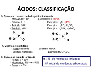 ÁCIDOS: CLASSIFICAÇÃO 
3. Quanto ao número de hidrogênios ionizáveis 
- Monoácido: 1 H+ Exemplos: HI, H3PO2 
- Diácido: 2 H+ Exemplos: H2S, H3PO3 
- Triácido: 3 H+ Exemplos: H3PO4, H3BO3 
- Tetrácido: 4 H+ Exemplos: H4SiO4, H4GeO4 
4. Quanto à volatilidade 
- Fixos: oxiácidos Exemplo: H3PO4 
- Voláteis: hidrácidos Exemplo: HCℓ, H2CO3 
5. Quanto ao grau de ionização 
- Fortes: a > 50% 
- Moderados: 5% ≤ a ≤ 50% 
- Fraco: a < 5% 
 