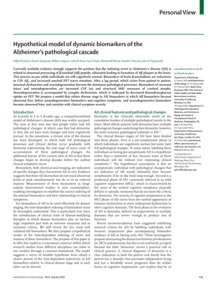 www.thelancet.com/neurology Vol 9 January 2010 119
PersonalView
Hypothetical model of dynamic biomarkers of the
Alzheimer’s pathological cascade
Cliﬀord R Jack Jr, David S Knopman,William J Jagust, Leslie M Shaw, Paul S Aisen, MichaelWWeiner, Ronald C Petersen, John QTrojanowski
Currently available evidence strongly supports the position that the initiating event in Alzheimer’s disease (AD) is
related to abnormal processing of β-amyloid (Aβ) peptide, ultimately leading to formation of Aβ plaques in the brain.
This process occurs while individuals are still cognitively normal. Biomarkers of brain β-amyloidosis are reductions
in CSF Aβ42 and increased amyloid PET tracer retention. After a lag period, which varies from patient to patient,
neuronal dysfunction and neurodegeneration become the dominant pathological processes. Biomarkers of neuronal
injury and neurodegeneration are increased CSF tau and structural MRI measures of cerebral atrophy.
Neurodegeneration is accompanied by synaptic dysfunction, which is indicated by decreased ﬂuorodeoxyglucose
uptake on PET. We propose a model that relates disease stage to AD biomarkers in which Aβ biomarkers become
abnormal ﬁrst, before neurodegenerative biomarkers and cognitive symptoms, and neurodegenerative biomarkers
become abnormal later, and correlate with clinical symptom severity.
Introduction
As recently as 2 to 3 decades ago, a compartmentalised
model of Alzheimer’s disease (AD) was widely accepted.
The view at that time was that people either had AD
pathological changes, in which case they had dementia,
or they did not have such changes and were cognitively
normal. In the meantime, a revised view of the disease
has been developed, in which both AD pathological
processes and clinical decline occur gradually, with
dementia representing the end stage of many years of
accumulation of these pathological changes. An
additional feature of the current view of AD is that these
changes begin to develop decades before the earliest
clinical symptoms occur.
Biomarkers, both chemical and imaging, are indicators
of speciﬁc changes that characterise AD in vivo. Evidence
suggests that these AD biomarkers do not reach abnormal
levels or peak simultaneously but do so in an ordered
manner. Measurement of these biomarkers in longi-
tudinal observational studies is now commonplace,
enabling investigators to establish the correct ordering of
the relevant biomarkers and their relationships to clinical
symptoms.
For biomarkers of AD to be used eﬀectively for disease
staging, the time-dependent ordering of biomarkers must
be thoroughly understood. This is particularly true since
the introduction of clinical trials of disease-modifying
therapies in which disease biomarkers play an increas-
ingly important part both as outcome measures and as
inclusion criteria. We will review the ﬁve most well
validated AD biomarkers. We then propose a hypothetical
model of the time-dependent ordering of onset and
maxima of these biomarkers. The purpose of this paper is
to oﬀer this model as a conceptual construct within which
research studies from diﬀerent disciplines can relate to
one another through a common framework. The model
suggests a series of testable hypotheses from which a
clearer picture of the time-dependent trajectories of AD
biomarkers relative to clinical disease stage and to each
other can be derived.
AD clinical features and pathological changes
Dementia is the clinically observable result of the
cumulative burden of multiple pathological insults in the
brain. Most elderly patients with dementia have multiple
pathological changes underlying their dementia; however,
the most common pathological substrate is AD.1,2
The clinical disease stages of AD have been divided
into three phases. First is a pre-symptomatic phase in
which individuals are cognitively normal but some have
AD pathological changes. To some extent, labelling these
individuals as having pre-symptomatic AD is a hypothesis
rather than a statement of fact, because some of these
individuals will die without ever expressing clinical
symptoms.3–5
The hypothetical assumption is that an
asymptomatic individual with pathological changes that
are indicative of AD would ultimately have become
symptomatic if he or she lived long enough. Second is a
prodromal phase of AD, commonly referred to as mild
cognitive impairment (MCI),6
which is characterised by
the onset of the earliest cognitive symptoms (typically
deﬁcits in episodic memory) that do not meet the criteria
for dementia. The severity of cognitive impairment in the
MCI phase of AD varies from the earliest appearance of
memory dysfunction to more widespread dysfunction in
other cognitive domains. The ﬁnal phase in the evolution
of AD is dementia, deﬁned as impairments in multiple
domains that are severe enough to produce loss of
function.
Recent recommendations have suggested redeﬁning
research criteria for AD by labelling individuals with
memory impairment plus accompanying biomarker
evidence of AD as having early AD.7
These investigators
proposeeliminatingthedistinctionbetweenpre-dementia
(ie, MCI) and dementia, but this is not uniformly accepted
because the label “dementia” serves a practical role in
clinical practice. A clinical diagnosis of dementia is a
clear indication to both the patient and family that the
patient has a disorder that precludes independent living
and has a decidedly worse prognosis than do milder
forms of cognitive impairment, and implies that he or
Lancet Neurol 2010; 9: 119–28
See Round-up page 4
Department of Radiology
(C R Jack Jr MD) and Department
of Neurology (D S Knopman MD,
R C Petersen MD), Mayo Clinic,
Rochester, MN, USA; School of
Public Health and HelenWills
Neuroscience Institute,
University of California,
Berkeley, CA, USA
(W J Jagust MD); Department of
Pathology and Laboratory
Medicine, and Institute on
Aging, University of
Pennsylvania School of
Medicine, Philadelphia, PA,
USA (L M Shaw PhD,
J QTrojanowski PhD);
Department of Neurosciences,
University of California-
San Diego, La Jolla, CA, USA
(P S Aisen MD); andVeterans
Aﬀairs and University of
California, San Francisco, CA,
USA (MWWeiner MD)
Correspondence to:
Cliﬀord R Jack, Department of
Radiology, Mayo Clinic,
200 First Street SW, Rochester,
MN 55905, USA
jack.cliﬀord@mayo.edu
 