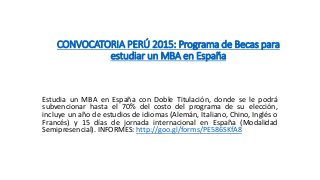 CONVOCATORIA PERÚ 2015: Programa de Becas para
estudiar un MBA en España
Estudia un MBA en España con Doble Titulación, donde se le podrá
subvencionar hasta el 70% del costo del programa de su elección,
incluye un año de estudios de idiomas (Alemán, Italiano, Chino, Inglés o
Francés) y 15 días de jornada internacional en España (Modalidad
Semipresencial). INFORMES: http://goo.gl/forms/PE586SKfA8
 