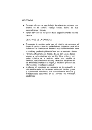 OBJETIVOS: 
 Conocer a través de este trabajo, los diferentes campos, que existen en la carrera Trabajo Social, acerca de sus especialidades y demás. 
 Tener claro que es lo que se hace específicamente en esta carrera. 
OBJETIVOS DE LA CARRERA: 
 Emprender la gestión social con el objetivo de promover el desarrollo de la comunidad que exige una respuesta frente a los problemas de carencia que afectan a importantes sectores de la población y que les impide satisfacer sus necesidades básicas. 
 Formar profesionales en Trabajo Social con sólidas bases teóricas y metodológicas, con sentido ético, crítico, y con visión holística de la realidad social, con sentido de identidad, responsabilidad social y capacidad de gestión en los diferentes ámbitos de la región, a través de procesos de intervención e investigación social. 
 Involucrar al estudiante en procesos de investigación e intervención social en los niveles individual, familiar, grupal y comunitario articulando los conocimientos teóricos y metodológicos adquiridos en su proceso de formación académica. 
 