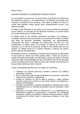 Marco Teórico: 
¿EN QUÉ CONSISTE LA CARRERA DE TRABAJO SOCIAL? Es una profesión que promueve el cambio social, la resolución de conflictos en las relaciones humanas, y el fortalecimiento y la liberación del pueblo, para aumentar el bienestar de las personas. Para lograr el objetivo de hacer un mundo más tolerante, utilizan teorías sobre comportamiento humano y los sistemas sociales; el trabajo social interviene en los puntos en los que las personas interactúan con su entorno. Los principios de los Derechos Humanos y la Justicia Social son fundamentales para el Trabajo Social. El trabajo social en sus distintas expresiones se dirige a las múltiples y complejas relaciones entre las personas y sus ambientes. Su misión es facilitar que todas las personas desarrollen plenamente sus potencialidades, enriquezcan sus vidas y prevengan las disfunciones. Por ello, los y las profesionales en trabajo social, se convierten en agentes de cambio en la sociedad y en la vida de las personas, familias y comunidades para las que trabajan. El Trabajo Social es un sistema integrado y dinámico de valores, teoría y práctica interrelacionado. El trabajador social es un facilitador y orientador de las personas en dificultades de tipo social de manera que éstos puedan hallar y utilizar los recursos y medios necesarios para superar sus dificultades y lograr sus objetivos. Entrega soluciones según las posibilidades del caso y del entorno del o de los afectados y abre los caminos para hacer llegar la ayuda, pero siempre las personas son las que deben decidir qué hacer y hacerlo. 
Tareas o actividades específicas que se realizan en la profesión. 
 Colaborar con diversas personas y familias a resolver sus conflictos personales y sociales. 
 Reunir información relativa a las necesidades de la persona y asesorarle acerca de sus derechos y obligaciones. 
 Analizar la situación en que se halla la persona y sugerir distintas opciones acerca de la manera en que pueda resolver sus problemas y superar sus dificultades. 
 Recopilar antecedentes y preparar expedientes o informes de los casos considerados para su eventual presentación ante los tribunales u otras instancias. 
 Dedicarse a la lucha contra la delincuencia o a la rehabilitación de delincuentes mediante la organización y supervisión de actividades educativas, sociales y recreativas en centros o clubes juveniles y centros comunitarios de acción social e instituciones similares o por otros medios.  