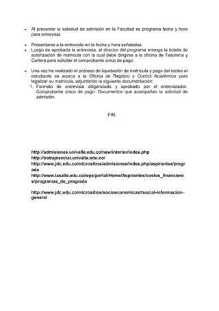  Al presentar la solicitud de admisión en la Facultad se programa fecha y hora para entrevista 
 Presentarse a la entrevista en la fecha y hora señaladas 
 Luego de aprobada la entrevista, el director del programa entrega la boleta de autorización de matricula con la cual debe dirigirse a la oficina de Tesorería y Cartera para solicitar el comprobante único de pago. 
 Una vez ha realizado el proceso de liquidación de matrícula y pago del recibo el estudiante se acerca a la Oficina de Registro y Control Académico para legalizar su matrícula, adjuntando la siguiente documentación: 
1. Formato de entrevista diligenciado y aprobado por el entrevistador. Comprobante único de pago. Documentos que acompañan la solicitud de admisión. 
FIN. 
http://admisiones.univalle.edu.co/new/interior/index.php 
http://trabajosocial.univalle.edu.co/ 
http://www.jdc.edu.co/micrositios/admisiones/index.php/aspirantes/pregrado 
http://www.lasalle.edu.co/wps/portal/Home/Aspirantes/costos_financieros/programas_de_pregrado 
http://www.jdc.edu.co/micrositios/socioeconomicas/tsocial-informacion- general 
