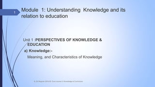 Module 1: Understanding Knowledge and its
relation to education
Unit 1 :PERSPECTIVES OF KNOWLEDGE &
EDUCATION
a) Knowledge:-
Meaning, and Characteristics of Knowledge
1
B. Ed Regular 2018-20 Core course 2: Knowledge & Curriculum
 