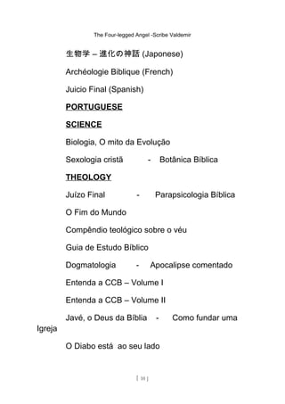 The Four-legged Angel -Scribe Valdemir
生物学 – 進化の神話 (Japonese)
Archéologie Biblique (French)
Juicio Final (Spanish)
PORTUGUESE
SCIENCE
Biologia, O mito da Evolução
Sexologia cristã - Botânica Bíblica
THEOLOGY
Juízo Final - Parapsicologia Bíblica
O Fim do Mundo
Compêndio teológico sobre o véu
Guia de Estudo Bíblico
Dogmatologia - Apocalipse comentado
Entenda a CCB – Volume I
Entenda a CCB – Volume II
Javé, o Deus da Bíblia - Como fundar uma
Igreja
O Diabo está ao seu lado
[ 10 ]
 