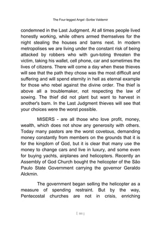 The Four-legged Angel -Scribe Valdemir
condemned in the Last Judgment. At all times people lived
honestly working, while others armed themselves for the
night stealing the houses and barns next. In modern
metropolises we are living under the constant risk of being
attacked by robbers who with gun-toting threaten the
victim, taking his wallet, cell phone, car and sometimes the
lives of citizens. There will come a day when these thieves
will see that the path they chose was the most difficult and
suffering and will spend eternity in hell as eternal example
for those who rebel against the divine order. The thief is
above all a troublemaker, not respecting the law of
sowing. The thief did not plant but want to harvest in
another's barn. In the Last Judgment thieves will see that
your choices were the worst possible.
MISERS - are all those who love profit, money,
wealth, which does not show any generosity with others.
Today many pastors are the worst covetous, demanding
money constantly from members on the grounds that it is
for the kingdom of God, but it is clear that many use the
money to change cars and live in luxury, and some even
for buying yachts, airplanes and helicopters. Recently an
Assembly of God Church bought the helicopter of the São
Paulo State Government carrying the governor Geraldo
Alckmin.
The government began selling the helicopter as a
measure of spending restraint. But by the way,
Pentecostal churches are not in crisis, enriching
[ 101 ]
 