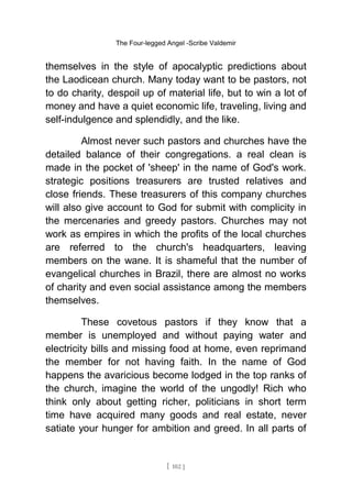 The Four-legged Angel -Scribe Valdemir
themselves in the style of apocalyptic predictions about
the Laodicean church. Many today want to be pastors, not
to do charity, despoil up of material life, but to win a lot of
money and have a quiet economic life, traveling, living and
self-indulgence and splendidly, and the like.
Almost never such pastors and churches have the
detailed balance of their congregations. a real clean is
made in the pocket of 'sheep' in the name of God's work.
strategic positions treasurers are trusted relatives and
close friends. These treasurers of this company churches
will also give account to God for submit with complicity in
the mercenaries and greedy pastors. Churches may not
work as empires in which the profits of the local churches
are referred to the church's headquarters, leaving
members on the wane. It is shameful that the number of
evangelical churches in Brazil, there are almost no works
of charity and even social assistance among the members
themselves.
These covetous pastors if they know that a
member is unemployed and without paying water and
electricity bills and missing food at home, even reprimand
the member for not having faith. In the name of God
happens the avaricious become lodged in the top ranks of
the church, imagine the world of the ungodly! Rich who
think only about getting richer, politicians in short term
time have acquired many goods and real estate, never
satiate your hunger for ambition and greed. In all parts of
[ 102 ]
 